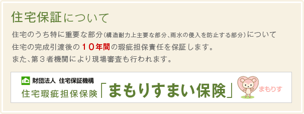住宅のうち特に重要な部分（構造耐力上主要な部分、雨水の侵入を防止する部分）について住宅の完成引渡後の１０年間の瑕疵担保責任を保証します。また、第３者機関により現場審査も行われます。