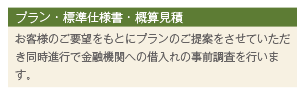プラン・標準仕様書・概算見積 お客様のご要望をもとにプランのご提案をさせていただき同時進行で金融機関への借入れの事前調査を行います。