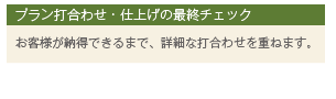 プラン打合わせ・仕上げの最終チェック お客様が納得できるまで、詳細な打合わせを重ねます。
