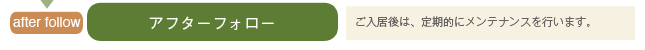 アフターフォロー ご入居後は、定期的にメンテナンスを行います。